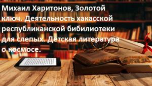  Михаил Харитонов, Золотой ключ. Деятельность хакасской республиканской бибилиотеки для слепых. Детская литература о космосе.