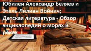 Литературные юбилеи Александр Беляев и Этель Лилиан Войнич; Детская литература - Обзор энциклопедий о морях и реках
